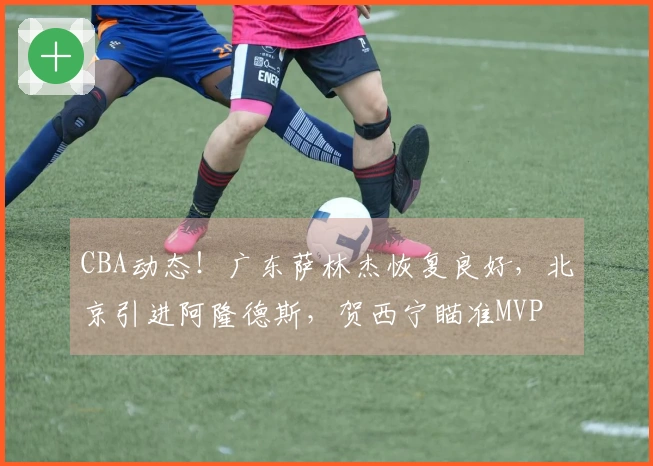 CBA动态！广东萨林杰恢复良好，北京引进阿隆德斯，贺西宁瞄准MVP