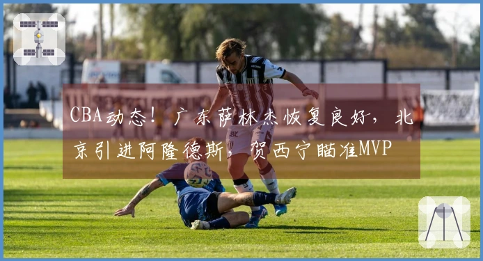 CBA动态！广东萨林杰恢复良好，北京引进阿隆德斯，贺西宁瞄准MVP