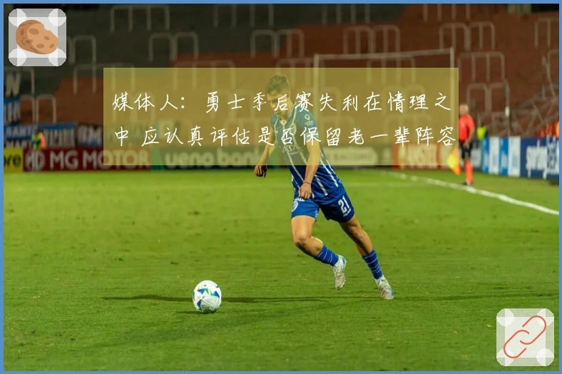 媒体人：勇士季后赛失利在情理之中 应认真评估是否保留老一辈阵容