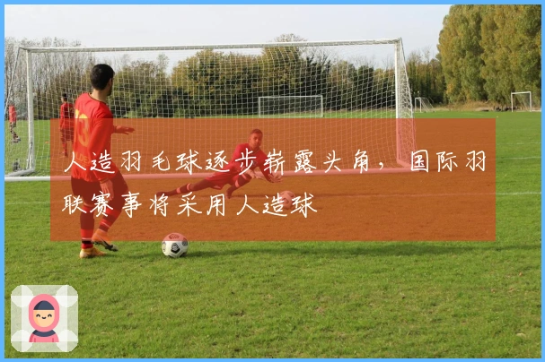 人造羽毛球逐步崭露头角，国际羽联赛事将采用人造球