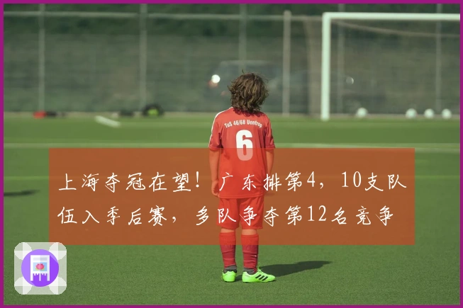 上海夺冠在望！广东排第4，10支队伍入季后赛，多队争夺第12名竞争激烈。
