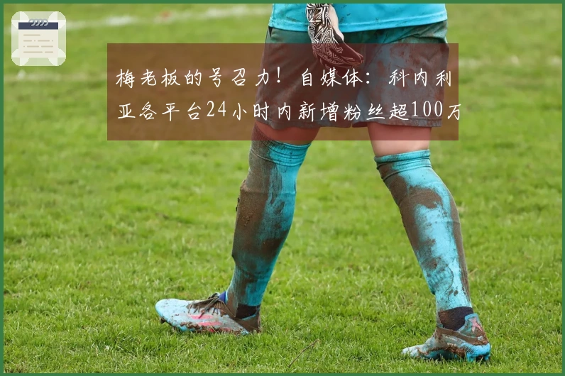 梅老板的号召力！自媒体：科内利亚各平台24小时内新增粉丝超100万