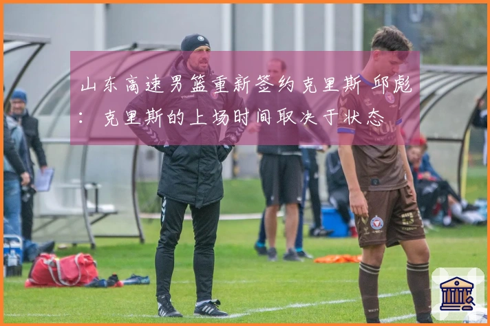 山东高速男篮重新签约克里斯 邱彪：克里斯的上场时间取决于状态