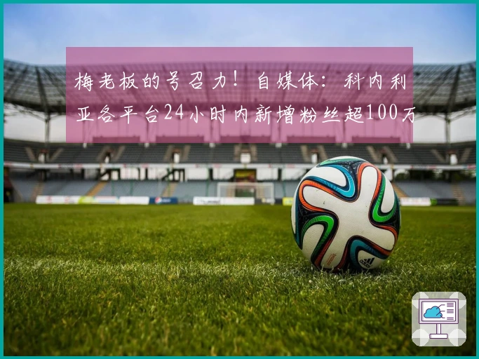 梅老板的号召力！自媒体：科内利亚各平台24小时内新增粉丝超100万