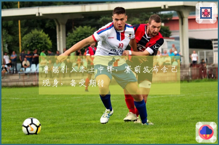 鲁能引入本土中锋，赛前发布会已现身，备受期待