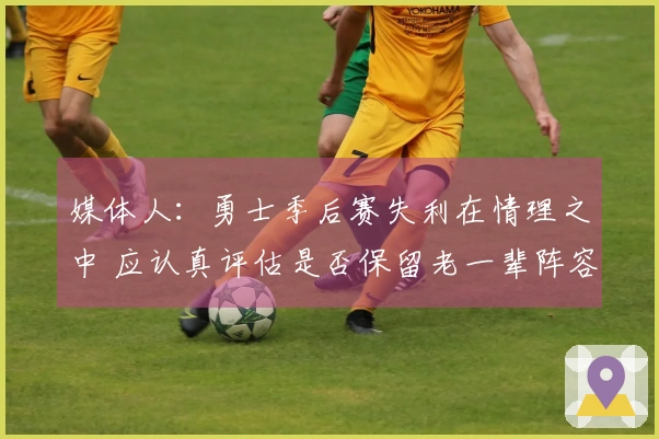 媒体人：勇士季后赛失利在情理之中 应认真评估是否保留老一辈阵容
