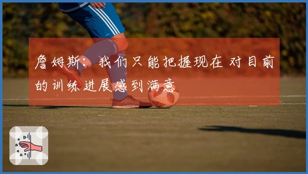 詹姆斯：我们只能把握现在 对目前的训练进展感到满意