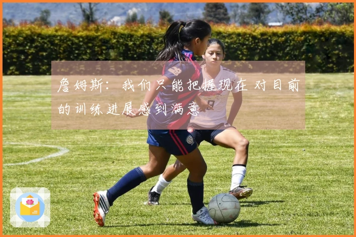 詹姆斯：我们只能把握现在 对目前的训练进展感到满意