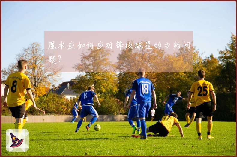 魔术应如何应对锋线球星的合约问题？