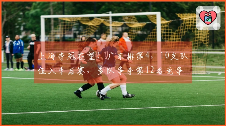 上海夺冠在望！广东排第4，10支队伍入季后赛，多队争夺第12名竞争激烈。